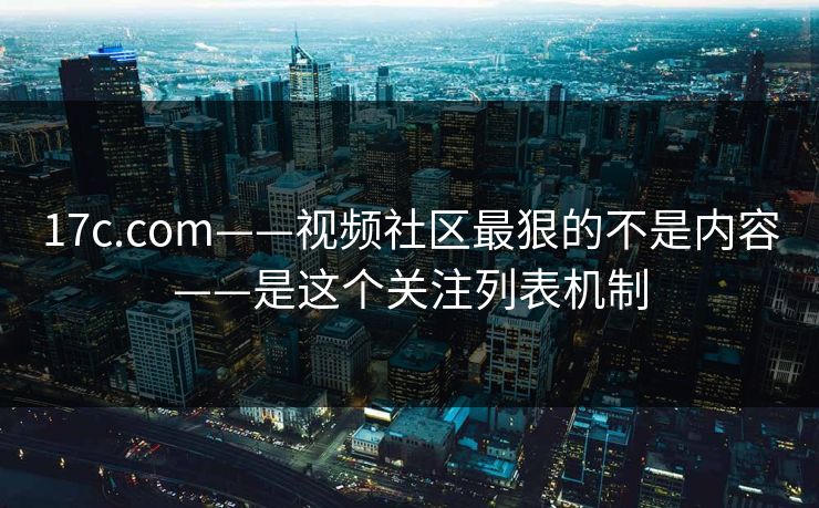 17c.com——视频社区最狠的不是内容——是这个关注列表机制