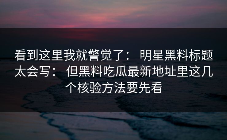 看到这里我就警觉了： 明星黑料标题太会写： 但黑料吃瓜最新地址里这几个核验方法要先看