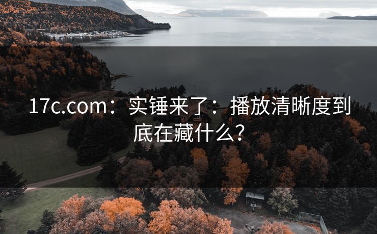 17c.com：实锤来了：播放清晰度到底在藏什么？
