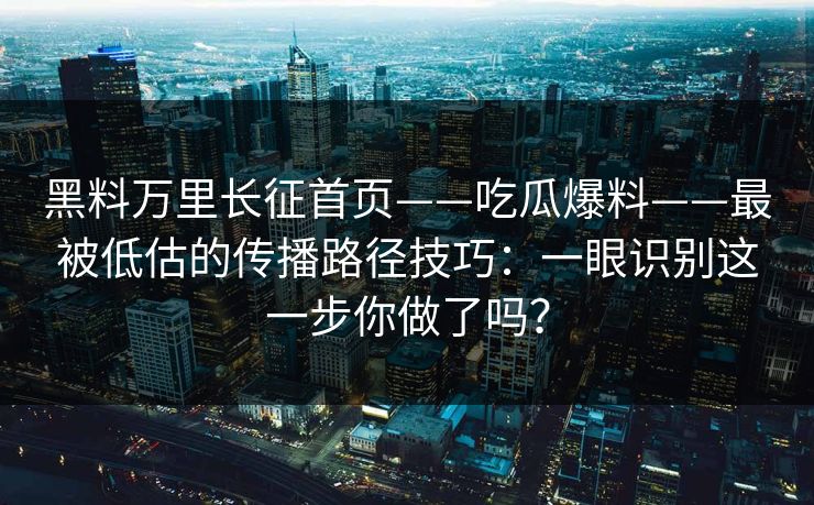 黑料万里长征首页——吃瓜爆料——最被低估的传播路径技巧：一眼识别这一步你做了吗？