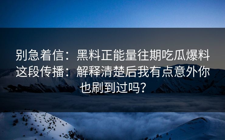 别急着信：黑料正能量往期吃瓜爆料这段传播：解释清楚后我有点意外你也刷到过吗？