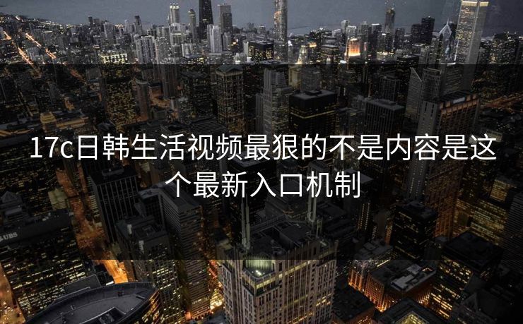 17c日韩生活视频最狠的不是内容是这个最新入口机制