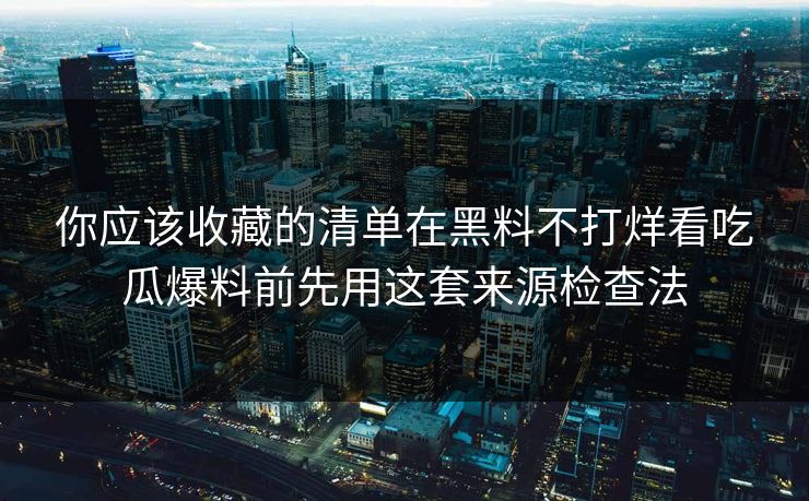 你应该收藏的清单在黑料不打烊看吃瓜爆料前先用这套来源检查法