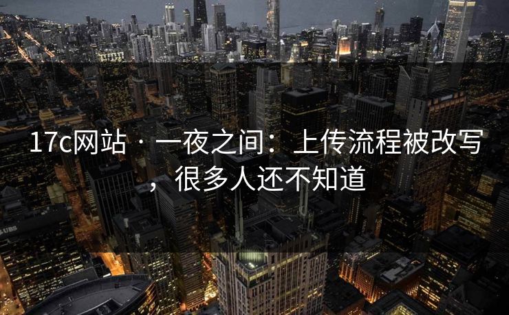 17c网站 · 一夜之间：上传流程被改写，很多人还不知道