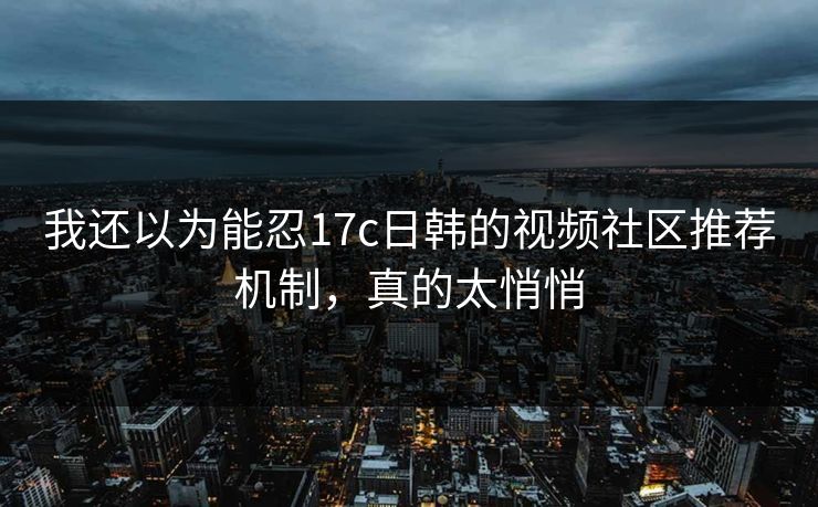 我还以为能忍17c日韩的视频社区推荐机制，真的太悄悄