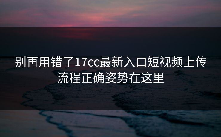 别再用错了17cc最新入口短视频上传流程正确姿势在这里