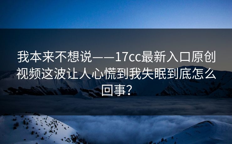 我本来不想说——17cc最新入口原创视频这波让人心慌到我失眠到底怎么回事？