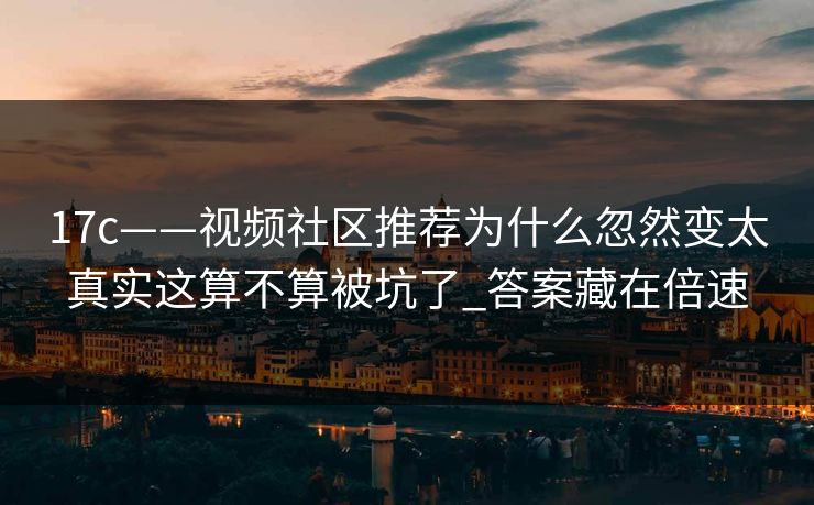 17c——视频社区推荐为什么忽然变太真实这算不算被坑了_答案藏在倍速