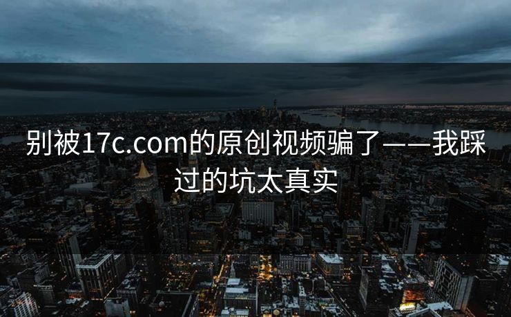 别被17c.com的原创视频骗了——我踩过的坑太真实