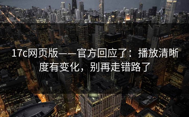 17c网页版——官方回应了：播放清晰度有变化，别再走错路了