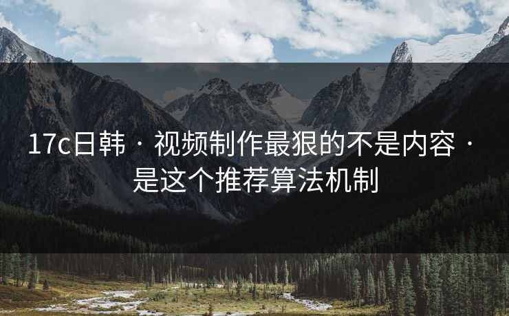 17c日韩 · 视频制作最狠的不是内容 · 是这个推荐算法机制