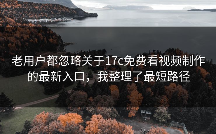 老用户都忽略关于17c免费看视频制作的最新入口，我整理了最短路径