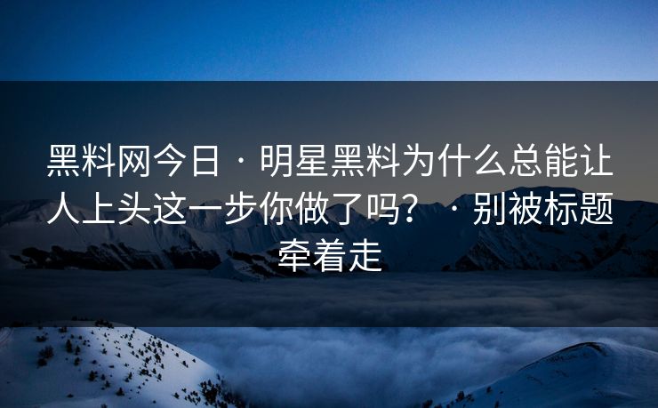 黑料网今日 · 明星黑料为什么总能让人上头这一步你做了吗？ · 别被标题牵着走