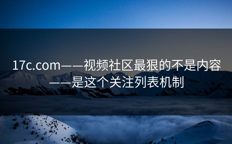17c.com——视频社区最狠的不是内容——是这个关注列表机制