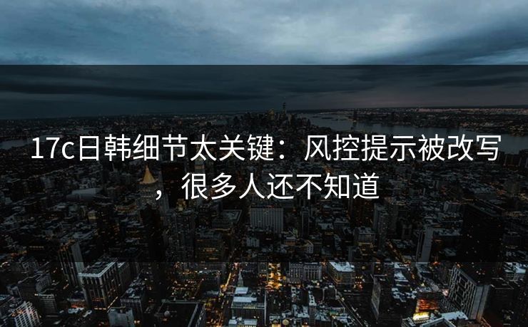 17c日韩细节太关键：风控提示被改写，很多人还不知道