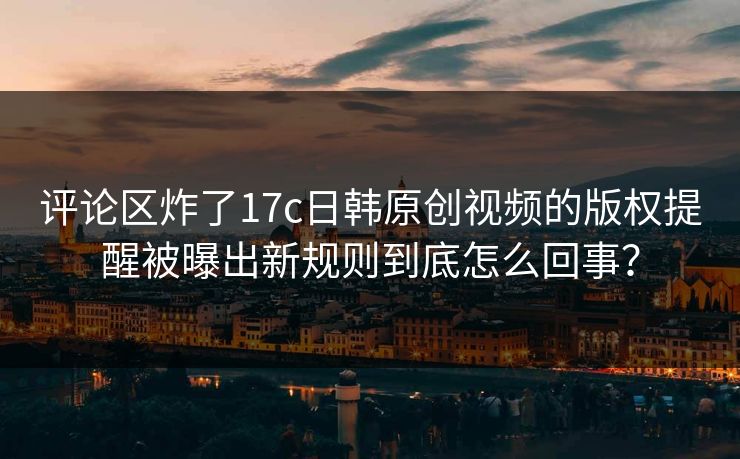 评论区炸了17c日韩原创视频的版权提醒被曝出新规则到底怎么回事？