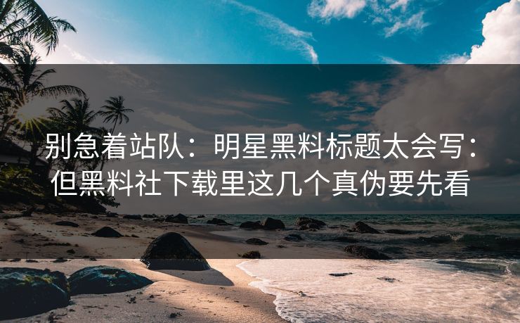 别急着站队：明星黑料标题太会写：但黑料社下载里这几个真伪要先看