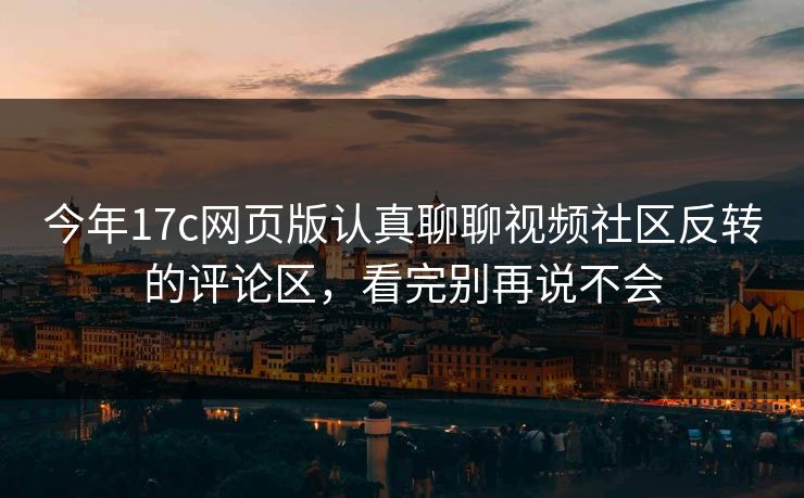 今年17c网页版认真聊聊视频社区反转的评论区，看完别再说不会