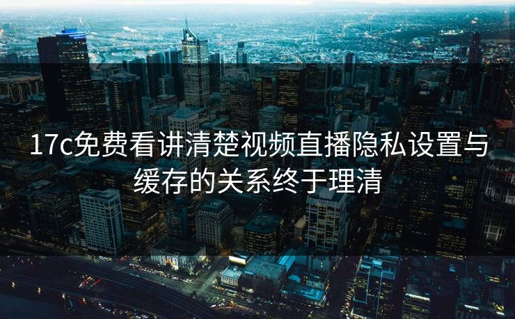 17c免费看讲清楚视频直播隐私设置与缓存的关系终于理清