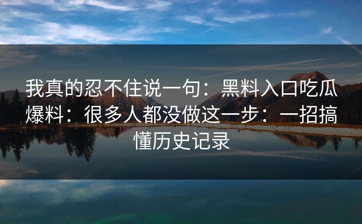 我真的忍不住说一句：黑料入口吃瓜爆料：很多人都没做这一步：一招搞懂历史记录
