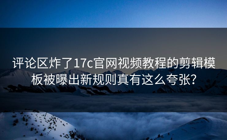 评论区炸了17c官网视频教程的剪辑模板被曝出新规则真有这么夸张？