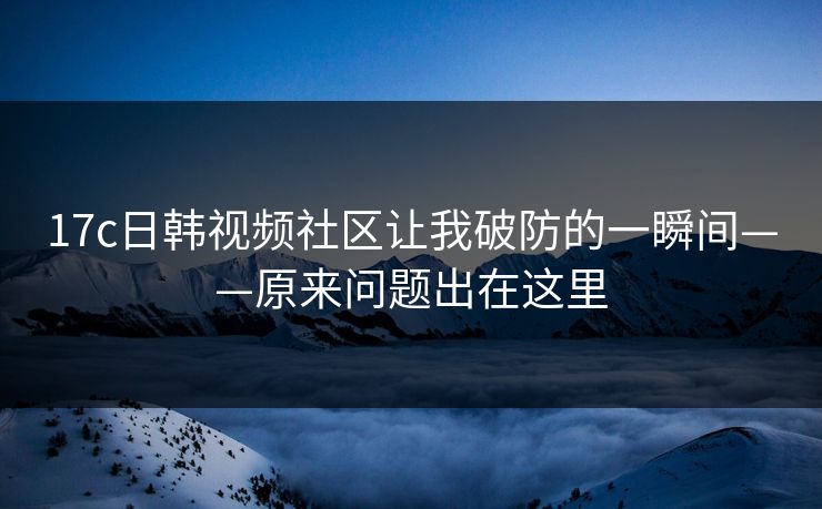 17c日韩视频社区让我破防的一瞬间——原来问题出在这里