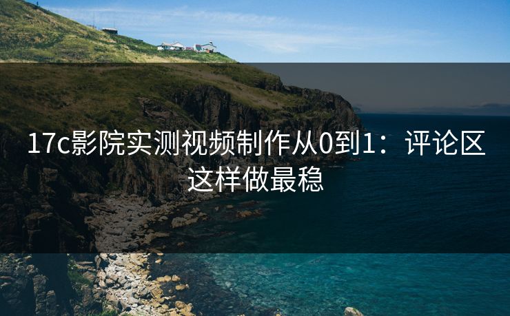 17c影院实测视频制作从0到1：评论区这样做最稳