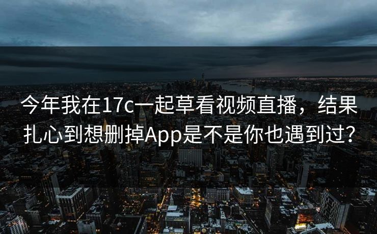 今年我在17c一起草看视频直播，结果扎心到想删掉App是不是你也遇到过？