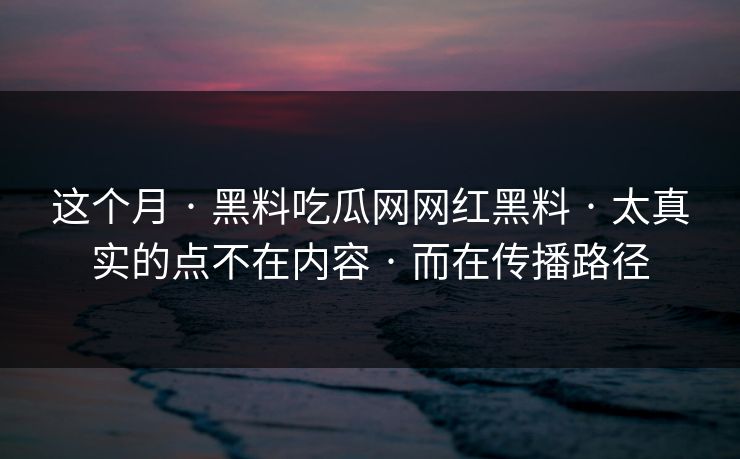 这个月 · 黑料吃瓜网网红黑料 · 太真实的点不在内容 · 而在传播路径