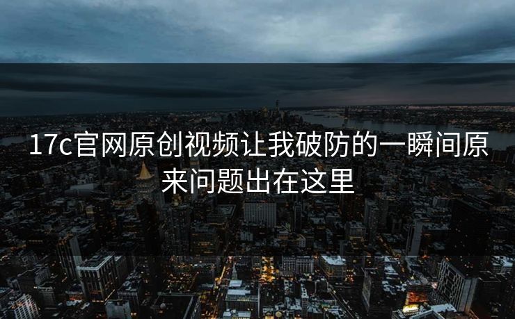 17c官网原创视频让我破防的一瞬间原来问题出在这里