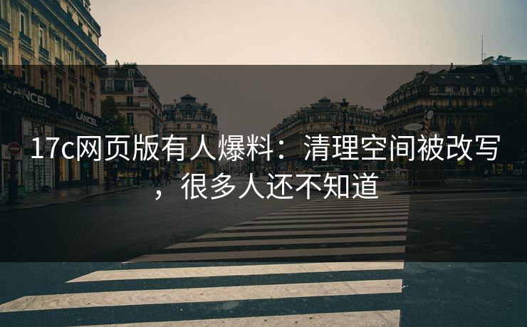 17c网页版有人爆料：清理空间被改写，很多人还不知道