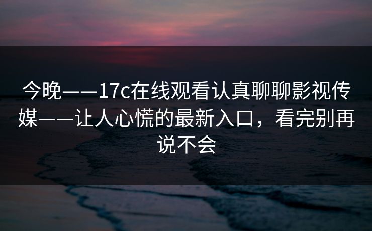 今晚——17c在线观看认真聊聊影视传媒——让人心慌的最新入口，看完别再说不会
