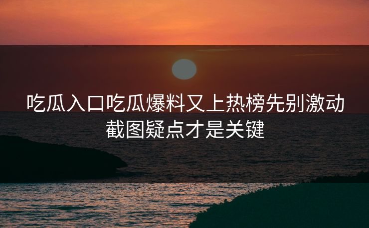 吃瓜入口吃瓜爆料又上热榜先别激动截图疑点才是关键