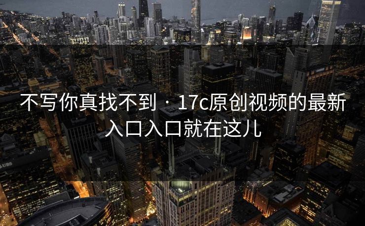 不写你真找不到 · 17c原创视频的最新入口入口就在这儿