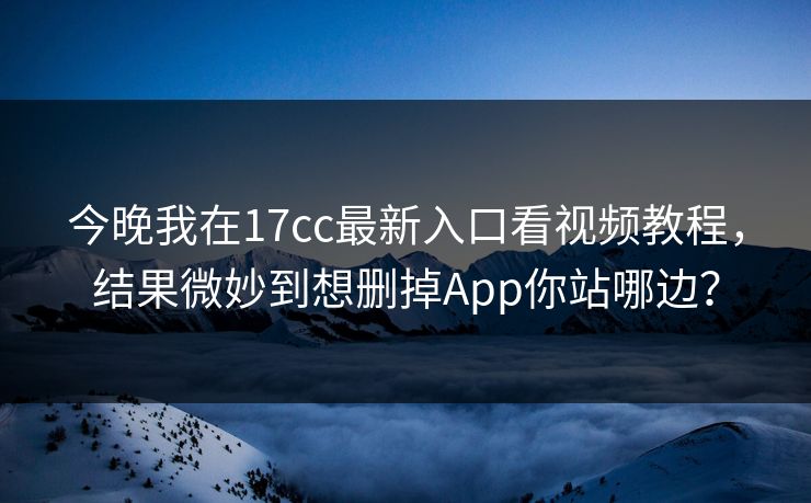 今晚我在17cc最新入口看视频教程，结果微妙到想删掉App你站哪边？