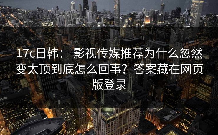 17c日韩： 影视传媒推荐为什么忽然变太顶到底怎么回事？答案藏在网页版登录