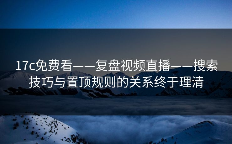 17c免费看——复盘视频直播——搜索技巧与置顶规则的关系终于理清