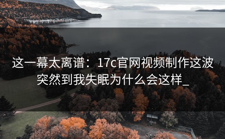 这一幕太离谱：17c官网视频制作这波突然到我失眠为什么会这样_