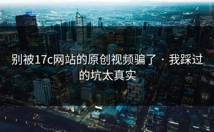 别被17c网站的原创视频骗了 · 我踩过的坑太真实