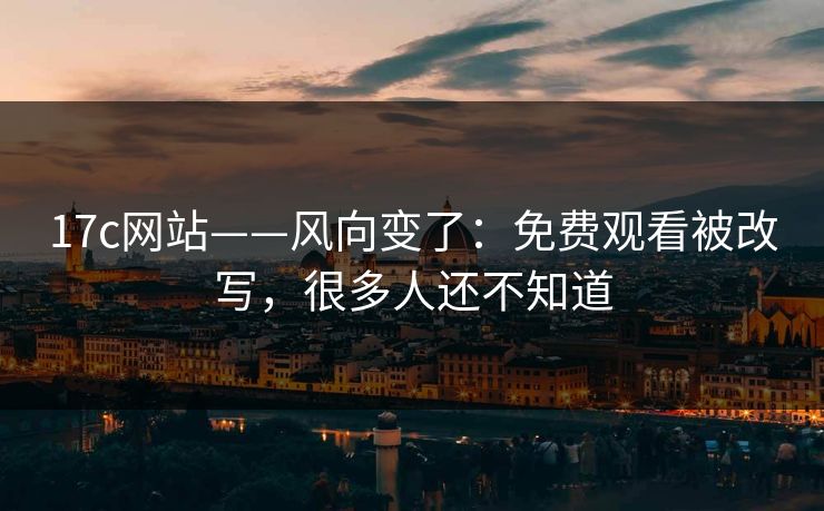 17c网站——风向变了：免费观看被改写，很多人还不知道