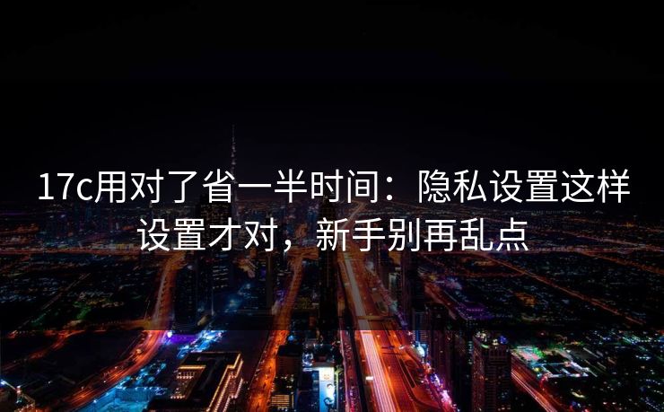 17c用对了省一半时间：隐私设置这样设置才对，新手别再乱点