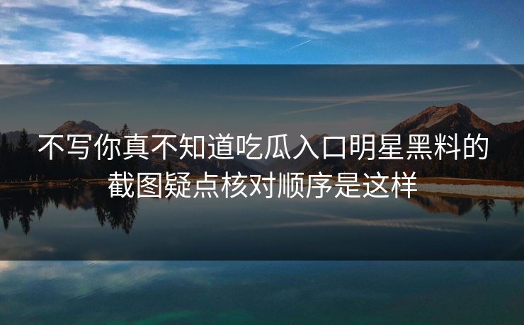 不写你真不知道吃瓜入口明星黑料的截图疑点核对顺序是这样