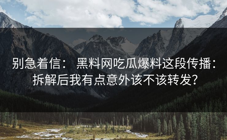 别急着信： 黑料网吃瓜爆料这段传播： 拆解后我有点意外该不该转发？