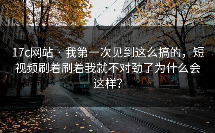 17c网站 · 我第一次见到这么搞的，短视频刷着刷着我就不对劲了为什么会这样？