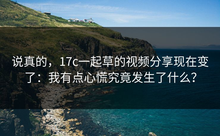 说真的，17c一起草的视频分享现在变了：我有点心慌究竟发生了什么？