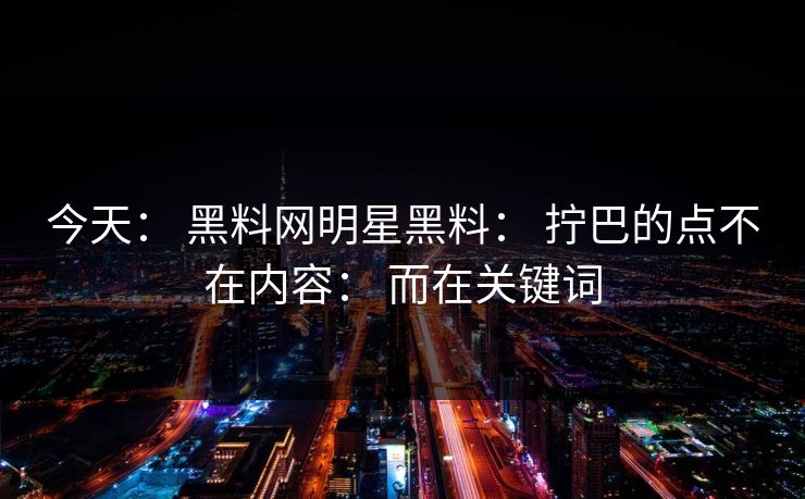 今天： 黑料网明星黑料： 拧巴的点不在内容： 而在关键词