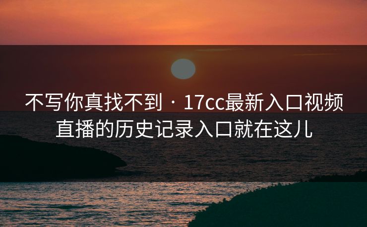 不写你真找不到 · 17cc最新入口视频直播的历史记录入口就在这儿