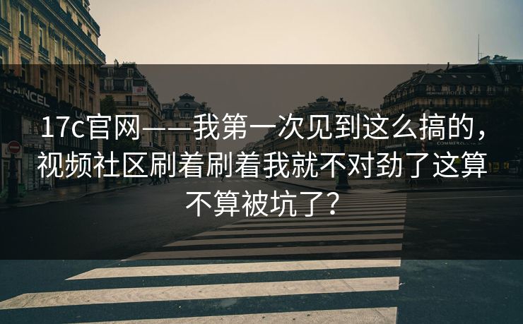 17c官网——我第一次见到这么搞的，视频社区刷着刷着我就不对劲了这算不算被坑了？