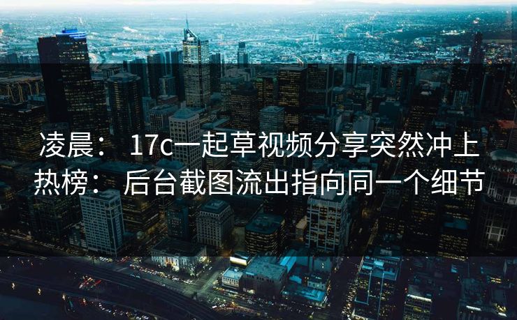 凌晨： 17c一起草视频分享突然冲上热榜： 后台截图流出指向同一个细节