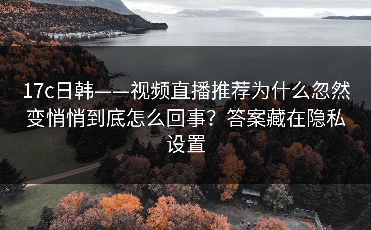 17c日韩——视频直播推荐为什么忽然变悄悄到底怎么回事？答案藏在隐私设置